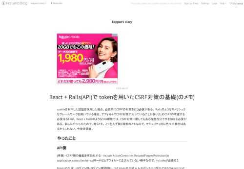 cookieを利用した認証を採用した場合、必然的にCSRFの対策を行う必要がある。 Railsのようなモノリシックなフレームワークを用いている場合、デフォルトでCSRF対策が入っている(ことが多い)ためCSRFの考慮する必要はないが、 React + RailsのようなSPA環境では、CSRF対策に関してもある程度自分で手を加える必要がある。 試しにやってみたので、軽くメモ。 とりあえず動く程度のメモなので、セキュリティ的に色々不都合はあるかもしれない。今後要調査。 やったこと API側 (準備) - CSRF用の機能を有効化する - include ActionController::Req…