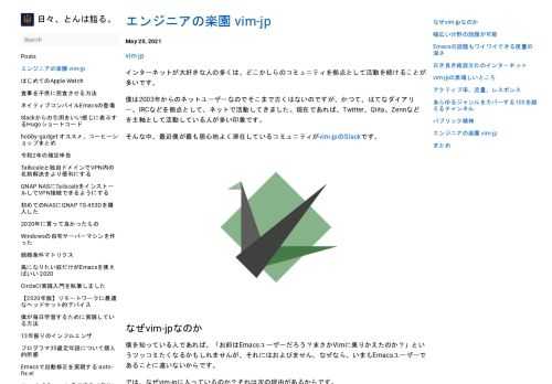 インターネットが大好きな人の多くは、どこかしらのコミュニティを拠点として活動を続けることが多いです。 僕は2003年からのネットユーザーなのでそこまで古くはないのですが、かつて、はてなダイアリー、IRCなどを拠点として、ネットで活動してきました。現在であれば、Twitter、Qiita、Zennなどを主軸として活動している人が多い印象です。 そんな中、最近僕が最も居心地よく滞在しているコミュニティがvim-jpのSlackです。 なぜvim-jpなのか #  僕を知っている人であれば、「お前はEmacsユーザーだろう？まさかVimに乗りかえたのか？」というツッコミたくなるかもしれませんが、それにはおよびません。なぜなら、いまもEmacsユーザーであることに違いないからです。 では、なぜvim-jpに入っているのか？それは次の理由があるからです。 幅広い分野の話題が可能 #  vim-jpは、いわばVimを中心とするさまざまな分野のオタクの集合体であり、日々の話題はVim以外の方がむしろ多いくらいです。 その要因として、Emacsのコミュニティもそうなのですが、エディタに強い思い入れのあるエンジニアはMatzの言うところの環境改善オタクであり、その興味は多岐に渡ります。そして、vim-jpには1600人を越えるメンバーが参加しており、日々200人を越えるアクティブメンバーが活動しています。 その結果、200人を越えるメンバーの興味と知識がループして交差することにより、ケブラーを越える複雑な構造を持つ、高オタク度、高オタク性を持つ結晶になっているのです。 Emacsの話題もワイワイできる度量の深さ #  このブログもEmacsを使って書いているわけですが、Emacsを使っている僕がvim-jpでつまはじきにあっているかというと、当然そんなことはありません。 例えば、mattnさんはEmacsの設定ファイルをGitHubに公開していますし、leaf.elの作者のconao3もvim-jpでアクティブに発言して色々な話題で盛り上っています。 そして、極めつけはvim-jpにできたバチカン市国こと#tech-emacsというチャンネルもvim-jpには存在していて、40名以上のメンバーが在籍してEmacsについて楽しく会話しているのです。 世間では、Emacs vs Vimという神話時代の戦争譚がいまだに好まれますが、実際は双方仲良くキャハハ、ウフフしているのが実態なのです。 古き良き雑談文化のインターネット #  古き良きインターネットは各々が強い気持ちを持ち寄り、それをネタに大いに盛り上がる雑談文化があります。この雑談文化こそ、一番インターネット良いところであると個人的には考えています。 ただ、雑談が盛り上がるためには心理的安全性とも言える空気感が不可欠です。少しでも攻撃的な人や、場を乱すような人がいれば、雑談は成立しません。ですが、vim-jpは気軽に雑談できる空気感が成熟していて、居心地よくリラックスして雑談ができます。 そのため、僕も気付けばvim-jpで気軽に雑談をしてしまい、逆に言えば中毒性の高い危険な場所になってしまっています。 vim-jpの素晴しいところ #  ここまで、僕がvim-jpにいる理由を伸べてきましたが、今度は客観的に見たvim-jpの素晴しいところを語りたいと思います。 アクティブ率、流量、レスポンス #  まずは、やはりメンバーのアクティブ率の高さ、メッセージ流量の多さ、そしてレスポンスの速さが挙げられます。 vim-jpのメンバーは日本在住が多いのですが、グローバルに在籍しているため、昼夜問わずアクティブなメンバーがいます。そして、Vimにかぎらずテクノロジーからライフまで、さまざまな話題のメッセージが24時間ポストされ、それに対して極めて高速なレスポンスがあります。 ポストしても何も反応が得られなければ、チャットに不慣れな人だと何かまずいことを言ってしまったのかと不安になるかもしれません。ですが、vim-jpではそんな心配は杞憂で、いつでもどこでも反応が得られることでしょう。 コミュニケーションは丁寧さよりも速度命なところもあり、特にアップロード最強の人によるReactionの速さは、次元を越える速度となっています。 あらゆるジャンルをカバーする100を越えるチャンネル #  次に挙げられるのは、チャンネル数の多さです。2021年5月20日時点で113のチャンネルがあり、ありとあらゆる話題をカバーしています。 チャンネル名はコミュニティの自治により一部を除いて、プログラミング言語関連の#lang-、技術関連の#tech-、趣味関連の#hobby-、生活関連の#life-、OS関連の#os-、イベント関連の#event-、そして特定の発言を収集する#picked-というプレフィックスで整理されていて、チャンネルが探しやすくなっています。 他にも#hot-channelsにて、日々の発言数ランキングを集計してポストするボットも運用されていて、活発なチャンネルを知ることもできます。 なお、僕も#tech-emacs、#hobby-fashion、#hobby-writingなどのチャンネルを作成していて、誰でも気軽にチャンネルを増やせる空気があります。 パブリック精神 #  vim-jp Slackでの発言は登録ページに末尾にありますが、ログを公開しています。と書かれているように、vim-jp/slacklogというサイトで、パブリックチャンネルのログがすべて公開されています。 そのため、とても透明性の高いコミュニティになっています。なので、もしvim-jpに参加してみようかなと思ったら、ログを見るだけですぐに雰囲気を掴むことができます。 また、公開されているからというわけではありませんが、多くのメンバーがいるコミュニティにも関わらず非常に治安が良く、日々健全で活発な活動が行われており、自浄作用の一因にも寄与しているかもしれません。 エンジニアの楽園 vim-jp #  vim-jpはVimを中心としたコミュニティでありながら幅広いスキルを持った人が集っていて、それでいて多様性、透明性、自浄作用、自治能力もあるという稀有なコミュニティであり、言うなればエンジニアの楽園となっています。 年齢層の幅も広く、なんならもしかすると親子で参加しているという人もいるんじゃないかと思うくらいです。 なので、楽しいインターネットを満喫したい人は、ぜひvim-jp Slackに参加してみるとよいでしょう。 まとめ #  本当はオススメチャンネルの紹介もしようと思ったのですが、それなりに文章が長くなってきたので、ひとまず今回はこのへんにしたいと思います。 また、気が乗ったときにオススメチャンネルについてや、面白メンバーについて語りたいと思います。