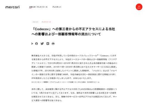 株式会社メルカリは、当社が利用している外部のコードカバレッジツール※「Codecov」に対する第三者からの不正アクセスにより、当社のソースコードの一部および一部顧客情報（フリマアプリ「メルカリ」で2013年8月5日〜2014年1月20日に実行された売上金の顧客口座への振込みに関連した情報17,085件、2015年11月〜2018年1月の間におけるカスタマーサービス対応に関連した情報217件、2013年5月に実施したイベントに関連した情報6件、「メルカリ」および「メルペイ」の一部取引先等に関する情報7,96