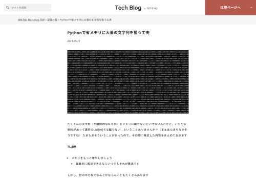 たくさんの文字列（や離散的な符号列）をメモリに載せないといけないんだけど、いろんな制約があって通常のList[str]では載らない…ということありませんか？（まぁあんまりなさそうですね） たまたまそういうことがあったので、その際に検討した内容をまとめておきます TL;DR メモリをもっと増やしましょう 富豪的に解決できるならいつでもそれが最高です しかし、世の中それでなんとかならんこともたくさんあります 用途があうのであれば専用のデータ構造を採用する 例えばもし共通のprefixやsuffixが存在し、順序に興味がなければtrie treeなどが使えます 例えば、弊社であれば、法人名をメモリに…