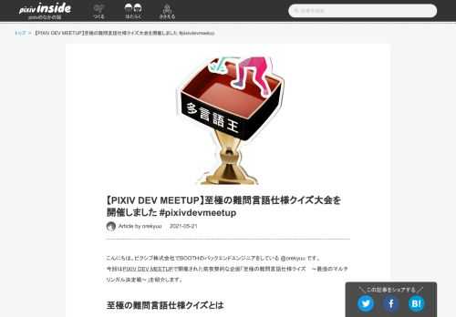 こんにちは。ピクシブ株式会社でBOOTHのバックエンドエンジニアをしている @orekyuu です。 今回はPIXIV DEV MEETUPで開催された前夜祭的な企画「至極の難問言語仕様クイズ 〜最強のマルチリンガル決定戦〜」を紹介します。 至極の難問言語仕様クイズとは Ruby / PHP / JavaScript / Java / YAMLから各5問、合計25問出題される4択クイズに答えて、正答率を競う企画です。 難問言語仕様クイズというだけあり、正解させる気のない超難問揃いです。 YAMLを除く4言語からは、PIXIV DEV MEETUPに参加して頂いた凄腕エンジニアにゲストとして1問…