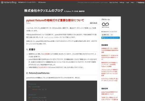 こんにちは。ホクソエム支援部サポーターのPython担当、藤岡です。 最近はデータエンジニア見習いとしてBI周りを触っています。 今回はpytestのfixtureについての記事です。 pytest自体が有名で記事もたくさんあるので、今回は地味だけど重要だと個人的に思っている usefixturesとスコープについて取り上げます。 地味とはいえ、pytestの初心者がfixtureを使いこなすためのステップアップに必要な内容だと思います。 ぜひマスターしていただければ幸いです。 1. 前書き 基礎的なことに関してはこの記事にとても簡潔にまとまっているので、こちらをまず読むのがオススメです。とて…
