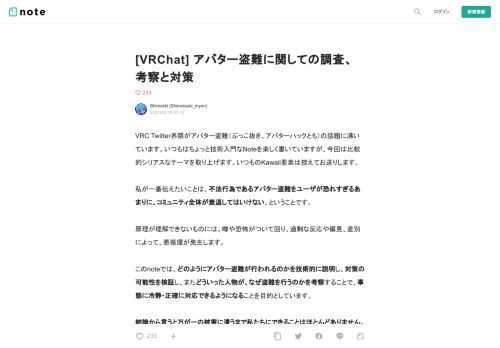  VRC Twitter界隈がアバター盗難（ぶっこ抜き、アバターハックとも）の話題に沸いています。いつもはちょっと技術入門なNoteを楽しく書いていますが、今回は比較的シリアスなテーマを取り上げます。いつものKawaii要素は控えてお送りします。  私が一番伝えたいことは、不法行為であるアバター盗難をユーザが恐れすぎるあまりに、コミュニティ全体が衰退してはいけない、ということです。  原理が理解できないものには、噂や恐怖がついて回り、過剰な反応や偏見、差別によって、悪循環が発生します。  このnoteでは、どのようにアバター盗難が行われるのかを技術的に説明し、対策の可能性を検証し、また