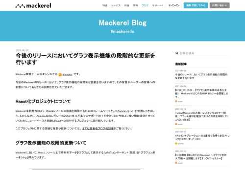 Mackerel開発チームのエンジニアの id:susisu です。 今後のMackerelのリリースにおいて、グラフ表示機能の段階的な更新を行いますので、その背景やユーザーの皆様への影響についてあらかじめ説明させていただきます。 React化プロジェクトについて Mackerelは開発当初より、Webコンソールの画面を構築するためのフレームワークとしてAngularJS（v1）を使用してきました。しかしながら、AngularJSのレガシー化と2021年12月末でのサポート終了を受け、また今後より良い機能提供を行っていくために、コードベースを刷新しReactへと移行するプロジェクトに取り組んで…
