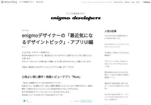 こんにちは。デザイナーの別所です。 本日はenigmoデザイナーの、最近気になっているデザインに関するトピックをご紹介したいと思います。 デザイナーのメンバーで4回に渡って更新しようと思いますのでよろしくお願いいたします。 今回は「最近気になるデザイントピック アプリUI編」がテーマです！ 心地よい使い勝手！映画レビューアプリ「Must」 「Must」は映画/TVファンのためのSNSアプリです。 作品のレビューを投稿したり、見たい映画や番組をコレクションとして保存できたり、友達と繋がって他の人がコレクションしている作品を見たりすることができます。 おすすめ作品をデイリーでレコメンドしてもらえた…