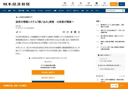 公正取引委員会は、行政機関などが業者から調達する情報システムの契約状況について実態調査を始めた。特定のIT（情報技術）企業が有利になるように囲い込み、他業者の参入を難しくさせることが独占禁止法上の問題につながらないかなどを調べる。今月に入って、官公庁や地方自治体など計約1800の行政機関に書面調査票を送った。今後ヒアリングの実施も検討する。行政のデジタル化が急速に進み、情報システムの受発注がさ