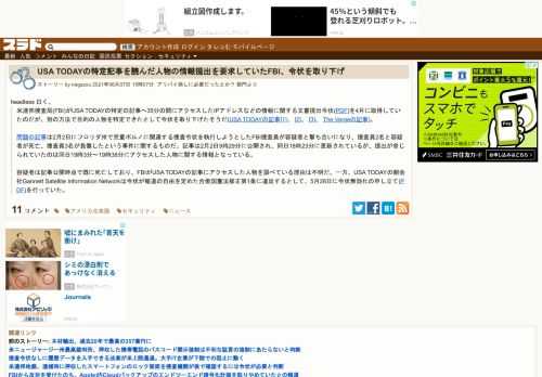 headless 曰く、米連邦捜査局(FBI)がUSA TODAYの特定の記事へ35分の間にアクセスしたIPアドレスなどの情報に関する文書提出令状(PDF)を4月に取得していたのだが、別の方法で目的の人物を特定できたとして令状を取り下げたそうだ(USA TODAYの記事[1]、 [2]、 [3]、 The Vergeの記事)。問題の記事は2月2日にフロリダ州で児...