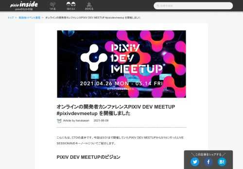 こんにちは、CTOの道井です。今回は5/31まで開催していたPIXIV DEV MEETUPから5/14に行ったLIVE SESSION内のキーノートについてご紹介します。 PIXIV DEV MEETUPのビジョン これまでピクシブではオフラインの技術カンファレンスを定期的に開催してきました。昨年開催したPIXIV TECH FES.はCTOになってすぐ開催したイベントだったので、あれから1年経ったかと思うと非常に感慨深く感じます。 ピクシブの開発文化には「みんなが同じ場所に集まって仕事をする」というものがあります。ひとつの場所に全員が集まるのはコストがかかる方法ですが、コミュニケーションの…
