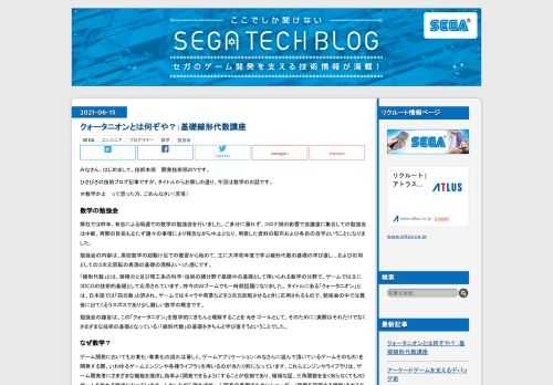 みなさん、はじめまして。技術本部 開発技術部のYです。 ひさびさの技術ブログ記事ですが、タイトルからお察しの通り、今回は数学のお話です。 ＃数学かよ って思った方、ごめんなさい（苦笑） 数学の勉強会 弊社では昨年、有志による隔週での数学の勉強会を行いました。ご多分に漏れず、コロナ禍の影響で会議室に集合しての勉強会は中断、再開の目処も立たず諸々の事情により残念ながら中止となり、用意した資料の配布および各自の自学ということになりました。 勉強会の内容は、高校数学の超駆け足での復習から始めて、主に大学初年度で学ぶ線形代数の基礎の学び直し 、および応用としての３次元回転の表現の基礎の理解といった感じです。 「線形代数」とは、微積分と並び理工系の科学・技術の諸分野で基礎中の基礎として用いられる数学の分野で、ゲームでは主に3DCGの技術的基礎として応用されています。昨今のAIブームでも一時期話題になりました。 タイトルにある「クォータニオン」とは、日本語では「四元数」と訳され、ゲームではキャラや背景などを３次元回転させるときに応用されるもので、勉強会の中では最後に出てくるラスボスであり少し難しい数学の概念です。