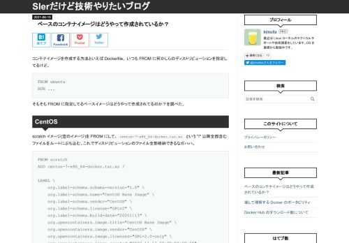 コンテナイメージを作成する方法といえば Dockerfile。 いつも FROM に何かしらのディストリビューションを指定してるけど、 FROM ubuntu RUN ... そもそも FROM に指定してるベースイメージはどうやって作成されてるのか？を調べた。 CentOS scratch イメージ(空のイメージ)を FROM にして、centos-7-x86_64-docker.tar.xz という "/" 以降全部含むファイルをルートにぶち込む。これでディストリビューションのファイル全部格納できるなガハハ。 FROM scratch ADD centos-7-x86_64-docker.…