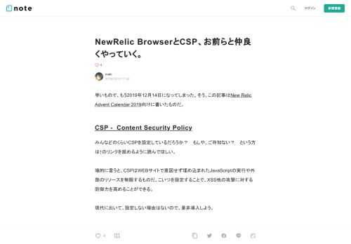  早いもので、もう2019年12月14日になってしまった。そう、この記事はNew Relic Advent Calendar 2019向けに書いたものだ。  CSP -&nbsp; Content Security Policy  みんなどのくらいCSPを設定しているだろうか？　もしや、ご存知ない？　という方は↑のリンクを舐めるように読んでほしい。  端的に言うと、CSPはWEBサイトで意図せず埋め込まれたJavaScriptの実行や外部のリソースを制限するものだ。こいつを設定することで、XSS他の攻撃に対する防御力を高めることができる。  現代において、設定しない理由はないので、是非