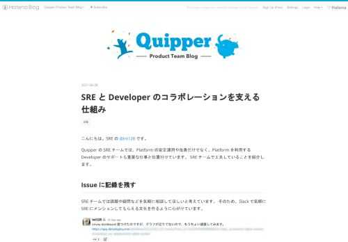 こんにちは。SRE の @int128 です。 Quipper の SRE チームでは、Platform の安定運用や改善だけでなく、Platform を利用する Developer のサポートも重要な仕事と位置付けています。 SRE チームで工夫していることを紹介します。 Issue に記録を残す SRE チームでは課題や疑問などを気軽に相談してほしいと考えています。 そのため、Slack で気軽に SRE にメンションしてもらえる文化を作るように心がけています。 Slack で相談している例 一方で、同時に多くのメンションを受け取った場合、経緯の把握に時間がかかる、対応状況が分からなくなる…