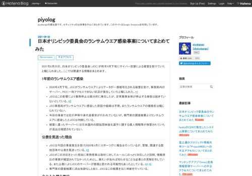 2021年6月25日、日本オリンピック委員会（JOC）が昨年4月下旬にサイバー攻撃による被害を受けていたと報じられました。ここでは関連する情報をまとめます。 1年前のランサムウエア感染 2020年4月下旬、JOCがランサムウエアによりデータが一部暗号化される被害を受け、事務局内のサーバー、PCに一時アクセスできない状況が発生していたと報じられた。*1 JOCはこの影響により業務停止は部分的に発生したが、定常業務全体が停止する事態は起きていないとしている。*2 JOC事務局がランサムウエアに感染した原因や経緯は不明。またランサムウエアの種類名は報じられていない。 今回の事案では犯行声明や身代金要…