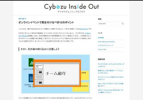 こんにちは。 暑さでMacBookのファンが騒がしい季節になりました。 コネクト支援チームの@ueokande です。 COVID-19によって世の中の勉強会・イベントはすっかりオンラインにシフトしました。 サイボウズも、Cybozu Tech Meetupを開催しており、社内の開発文化や技術情報をオンラインで発信しています。 この記事では、この１年でイベントの運営や自ら発表して気づいた、オンラインイベントで気を付ける10のポイントを紹介します。 これから登壇する方や、オンラインイベントを企画する方の役に立てれば幸いです。