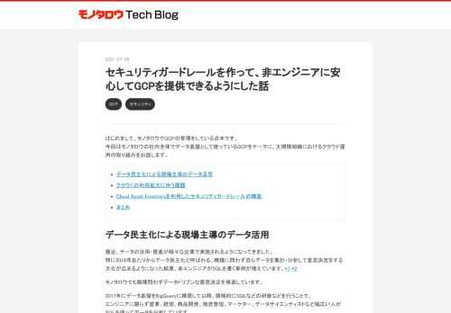 はじめまして、モノタロウでGCPの管理をしている吉本です。 今回はモノタロウの社内全体でデータ基盤として使っているGCPをテーマに、大規模組織におけるクラウド運用の取り組みをお話します。 データ民主化による現場主導のデータ活用 クラウドの利用拡大に伴う課題 Cloud Asset Inventoryを利用したセキュリティガードレールの構築 まとめ データ民主化による現場主導のデータ活用 最近、データの活用・推進が様々な企業で実施されるようになってきました。 特に2018年あたりからデータ民主化と呼ばれる、職種に問わず自らデータを集計・分析して意思決定をする文化が広まるようになった結果、非エンジ…