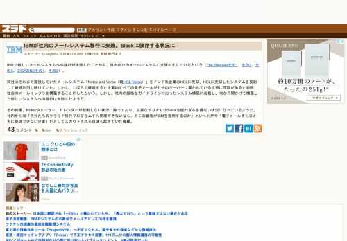 IBMで新しいメールシステムへの移行が失敗したことから、社内向けのメールシステムに支障が生じているという（The Registerその1、その2、その3、GIGAZINEその1、その2）。 同社はそれまで提供していたメールシステム「Notes and Verse（現HCL Verse）」をインド系企業のHCLに売却、HCLに売却したシステムを契約して継続...