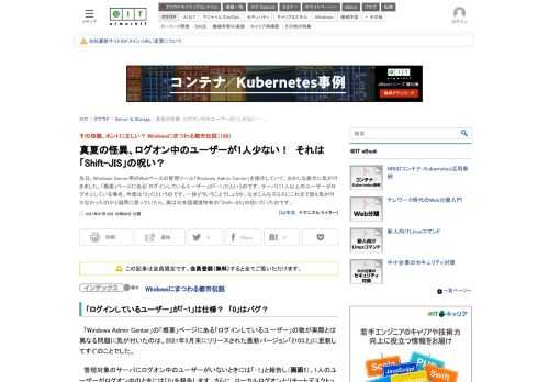 先日、Windows Server用のWebベースの管理ツール「Windows Admin Center」を操作していて、おかしな表示に気が付きました。「概要」ページにある「ログインしているユーザー」が「-1」だというのです。サーバに1人以上のユーザーがログオンしている場合、今度は「0」だというのです。一体どういうことでしょうか。なぜこんな凡ミスにこれまで誰も気が付かなかったのかと疑問に思っていたら、実は日本語環境特有の「Shift-JIS」の呪いだったのです。