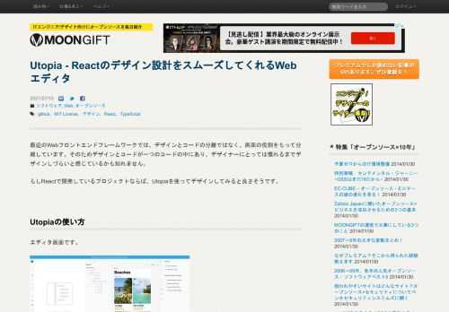 Utopia - Reactのデザイン設計をスムーズしてくれるWebエディタの使い方、日本語情報はMOONGIFTでチェック。最近のWebフロントエンドフレームワークでは、デザインとコードの分離ではなく、画面の役割をもって分離しています。そのためデザインとコードが一つのコードの中にあり、デザイナーにとっては慣れるまでデザインしづらいと感じているかも知れません。もしReactで開発しているプロジェクトならば、Utopiaを使ってデザインしてみる...。MOONGIFTはオープンソース・ソフトウェアを毎日紹介