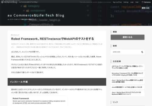 ※KDDIコマースフォワード㈱ 、略称「KCF」は2019年4月1日、同グループ会社の㈱ルクサと合併し「auコマース＆ライフ株式会社」として再設立いたしました。 本記事は2019年3月31日以前に書かれた記事のアーカイブとなります。予めご了承ください。 はじめまして。エンジニアの河野です。 最近、担当しているプロダクトのリグレッションテストを実施しようとしていて、何か良いツールないかと探した結果、Robot Frameworkを使ってみることにしました。 やりたいことはとりあえずWeb APIのシナリオテスト的なものを実施したかったので、RESTinstanceというプラグインを使うと記述が楽…