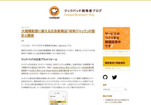 こんにちは！ メディアプロダクト開発部の名渡山 ( @pndcat ) です。 業務では広告システム全般の新規開発・保守・運用を担当しています。 本稿では、クックパッドが企業向けに販売している広告商品の開発について紹介します。 クックパッドの広告プラットフォーム クックパッドの広告は、ネットワーク広告と、自社でシステムを開発し、企業が枠を一定期間買い取り掲載をする 純広告 があります。 過去に Header Bidding 導入によるネットワーク広告改善の開発事情 や Prebid.js 導入による Header Bidding 改善の舞台裏 などでネットワーク広告に関する投稿があったのですが…