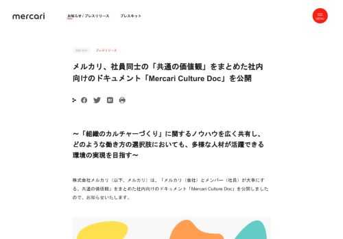 〜「組織のカルチャーづくり」に関するノウハウを広く共有し、どのような働き方の選択肢においても、多様な人材が活躍できる環境の実現を目指す〜 株式会社メルカリ（以下、メルカリ）は、「メルカリ（会社）とメンバー（社員）が大事にする、共通の価値観」をまとめた社内向けのドキュメント「Mercari Culture Doc」を公開しましたので、お知らせいたします。  背景 新型コロナウイルスの感染拡大により社会全体でリモートワークが加速しているいま、多くの組織が「社員同士のコミュニケーションの不足」や「チームの一体感