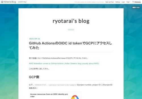 巷で話題になってるGitHub Actionsのid tokenでGCPにアクセスしてみた。 AWS federation comes to GitHub Actions | Aidan Steele’s blog (usually about AWS) これを参考に試してみた。 GCP側 以下、49482415725, ryotarai-github-oidc-sampleはproject number, project ID（このprojectは削除済み） cloud.google.com これを参考にWorkload Identityまわりの設定をする。 まず、IAM, Resource…