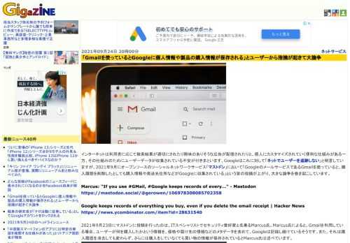 インターネットは利用者に応じて検索結果が適切にされたり興味のありそうな広告が配信されたりと、個人にカスタマイズされていく便利な仕組みがある一方、その仕組みのためにユーザーデータが収集されている不安が付きまといます。Googleはこれに対して「ネットでユーザーを追跡しない」と明言していますが、2021年9月にオープンソースのソーシャルネットワークサービス「マストドン」において「GoogleのメールサービスであるGmailを使っていると、購入履歴を削除したとしても購入情報や発送先住所などがGoogleに収集されている」という旨の指摘が上がり、大きな論争を巻き起こしています。