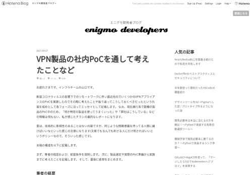 お疲れさまです。インフラチームの山口です。 新型コロナウィルスの影響下でのリモートワークに伴い最近社内でいくつかのVPNアプライアンスのPoCを実施したのでその際に考えたことや振り返ってこうしておくべきだったという内容を戒めとして各フェーズに沿ってエッセイとして記載します。 なお、現在進行系で数種の製品のPoC中のため、「何か特定の製品を使ってうまくいった」や「弊社はこうしている」などの情報は何もない、私が感じたチラシの裏的なレポートになります。 要は、技術的に新規性のあることはない内容ですが、同じような問題意識を持ってる人間に届けばいいなといった感じの文章になります(文章でもなんでも刺さる人…