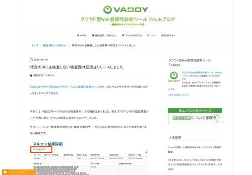 VAddyはクラウド型Webアプリケーション脆弱性診断ツールです。だれでもブラウザだけで手軽にセキュリティテストができます。 今までは、特定のサーバ(FQDN)を検査除外にする機能はありました。例えばログイン用の認証基盤サーバが別にあり、そちらは検査に含めたくないケースなど。 今回リリースした「検査除外設定」は、検査対象のサーバ(FQDN)の特定のURLに対して検査を実行しない機能です。 検査除外設定 検査結果一覧・詳細画面のタイトルの下に「検査除外設定」リンクがありますのでそちらから登録するか、発見した脆弱性の一覧から除外設定ができます。詳細はドキュメントをご覧ください。 特定のURLへ検査…