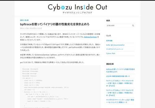 サイボウズ社内ではC++で開発している製品があります。 未知のバッファオーバーランなどの脆弱性への対策として、重要なコンポーネントについてはプロダクション環境で利用しているバイナリでも AddressSanitizer を有効にしてビルドしています。 その製品で利用しているコンパイラをgcc5.3.0からgcc7.5.0に更新したところ性能劣化が発生しました。 製品コードとは別の部分が原因のため、根本原因の追跡が難しそうです。perf,bpftraceを使って性能劣化を追いかけてみましょう。 本記事で利用しているAddressSanitizer, bpftrace, perfコマンドはネット上…