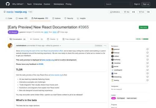 Since announcing the start of the new React documentation effort, we’ve been busy writing the content and building a custom website designed around the learning experience. We are now ready to share this early preview of what we’ve created so far to get your feedback. This early preview is deployed at beta.reactjs.org and is in active development. Please leave any feedback in #3308. TLDR Visit the early preview of the new React Docs at beta.reactjs.org to find:  All new learning materials featuring Hooks Interactive examples and challenges “Code diagrams” that visually dissect how Hooks work Illustrations and diagrams that explain how React works New site designed around learning experience  You may encounter some broken links—pardon our dust! Some content is yet to be released! What's in the beta The beta has two major sections:  Learn React—a comprehensive, step-by-step guide to React. This section is roughly 70% complete. This content is stable and unlikely to change much beyond a few edits and fixes. Some content is still being written (notably, guides for effects, performance optimizations, and React DevTools). API Reference—detailed explanations of each API This section currently only has a few pages, so there is a lot left to write here! Have a look at the useState page to get a sense of what’s coming.  The landing page is a temporary stub and will be replaced closer to the end of the project. Similarly, the Home tab is a bit empty now—we intend to port over more things from the existing site, like Blog, after most of the remaining work is done. Known issues  No tutorials. We need to complete explanations for all core concepts and APIs before we can add tutorials. (This could be really cool to work on with the community at a later date! But not today!) Performance. When we say “beta,” we mean the site as well as the content! We still have some perf optimizations to make like code splitting at a later stage. Accessibility. While we have been mindful of accessibility during production, we’re waiting until the site is close to getting out of beta to run a comprehensive accessibility audit.  What’s next We will make an official post on the blog and put up a banner on the existing site to let visitors know where to find the new docs sometime after gathering feedback from this soft launch. Once we achieve content parity with the old site, we’ll be ready to switch over to this one and keep the old one archived at a subdomain. We'll figure out which pages to redirect to which site at that stage—for now it's too early to discuss a plan. We intend to document all the stable React APIs before we switch over. That includes classes—however, they will be described on a separate page, while most of the docs will use Hooks. Please note that:  We are not ready to kick off any official translation efforts at this time because the content is still in a state of flux. To keep the tone cohesive, we are writing the primary new content ourselves. While offers to write are much appreciated, we must regretfully decline for now!  You can help!  Read and share the docs with friends, colleagues, family! Report bugs! If you see one, please don’t hesitate to leave a comment here or send a fix to the beta folder in the main branch with the [Beta] tag in the title. Tell us what you think!  Where to leave feedback?  Leave your general feedback in a comment in #3308 or using this handy survey. Leave feedback as you read using the feedback button on the site  High-level feedback is more useful than e.g. typos since we'll be doing more editing passes on all the content (bug fixes for typos much appreciated!). We'd particularly appreciate feedback on how to organize the content (see #3965 (comment)). Special thanks Getting to this stage required a lot of effort from different people, whom we would like to thank and acknowledge. This includes:  Rachel Nabors: editing, writing, illustrating Dan Abramov: writing, curriculum design Sylwia Vargas: example code Dan Lebowitz: design Razvan Gradinar: design Maggie Appleton: diagram system (not integrated yet) Jared Palmer: site development ThisDotLabs (Dane Grant, Dustin Goodman): site development CodeSandbox (Ives van Hoorne, Alex Moldovan, Jasper De Moor, Danilo Woznica): sandbox integration Rick Hanlon: site development  We'd also like to thank countless alpha testers and community members who gave us feedback along the way. Your support and encouragement meant the world to us over this longhaul project!