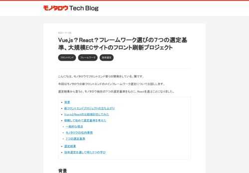 こんにちは。モノタロウでフロントエンド寄りの開発をしている、陳です。 今回はモノタロウの新フロントエンドのメインフレームワーク選定についてお話しします。 選定結果から言うと、モノタロウ独自の７つの選定基準をもとに、Reactを選ぶことになりました。 背景 新フロントエンドプロジェクトの立ち上がり Vue.jsとReactの比較検討をしてみた 俯瞰して改めて選定基準を考えた 一般的な視点 モノタロウの社内事情 ７つの選定基準 選定結果 技術選定を通して得た３つの学び 背景 まず、モノタロウの現フロントエンドについてざっくり説明します。 モノタロウは2002年から、PythonとJavaScrip…