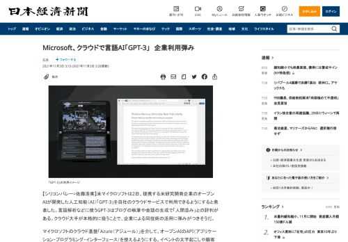 【シリコンバレー=佐藤浩実】米マイクロソフトは2日、提携する米研究開発企業のオープンAIが開発した人工知能（AI）「GPT-3」を自社のクラウドサービスで利用できるようにすると発表した。言語解析などに使うGPT-3はブログの執筆や会話の生成で「人間並み」との評判がある。クラウド大手が本格的に扱うことで、企業による同技術の活用に弾みがつきそうだ。マイクロソフトのクラウド基盤「Azure（アジュー