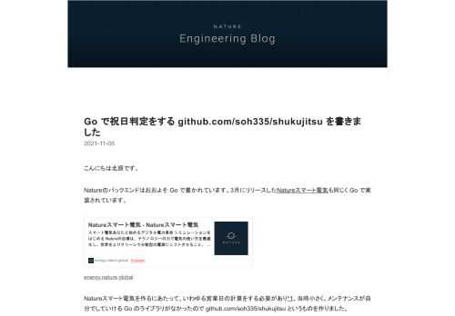 こんにちは北原です。 Natureのバックエンドはおおよそ Go で書かれています。3月にリリースしたNatureスマート電気も同じく Go で実装されています。 energy.nature.global Natureスマート電気を作るにあたって、いわゆる営業日の計算をする必要があり*1、当時小さく、メンテナンスが自分でしていける Go のライブラリがなかったので github.com/soh335/shukujitsu というものを作りました。 github.com インターフェイスとしては与えられた日付が祝日かどうかを判定するもののみを提供しており非常にシンプルな作りになっています。 if…