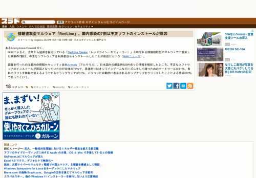 あるAnonymous Coward 曰く、NHKによると、去年から猛威を振るっている「RedLine Stealer（レッドライン・スティーラー）」と呼ばれる情報窃取型のマルウェアに感染した事例の7割は、不正なソフトウェアを利用者自らインストールしたことが原因だという（NHKニュース）。 調査を行ったのは都内の情報セキュリティ会社Armori...