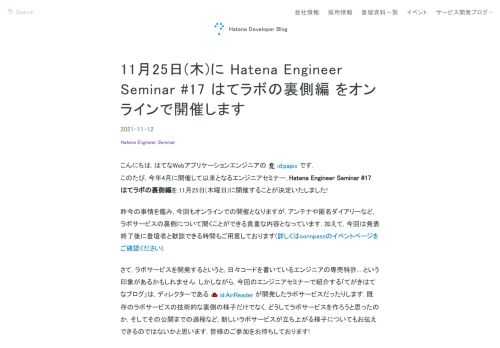 こんにちは. はてなWebアプリケーションエンジニアの id:papix です. このたび, 今年4月に開催して以来となるエンジニアセミナー, Hatena Engineer Seminar #17 はてラボの裏側編を,11月25日(木曜日)に開催することが決定いたしました!昨今の事情を鑑み, 今回もオンラインでの開催となりますが, アンテナや匿名ダイアリーなど, ラボサービスの裏側について聞くことができる貴重な内容となっています. 加えて, 今回は発表終了後に登壇者と歓談できる時間もご用意しております(詳しくはconnpassのイベントページをご確認ください).さて, ラボサービスを開発する…