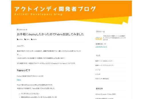 ohataです。 最近子供がバスケットボールを始めて、運動不足解消がてら一緒にバスケしたら全然ついていけず。。。 これからはダンコたる決意で一生懸命バスケの練習をしようと思います！ さて本題ですが、今回はプライベートでちょっとイジったdeployツール fabricについてです。 Fabricって？ Pythonで記述できるデプロイツールです. Fabric Rubyで言えばCapistranoと同じような役割なのですが、 今回は以下の条件で、Fabricを使ってみようと思いました。 そこまで大したことはしない 構成自体をAnsibleを使っている (Pythonを使っている) アプリケーショ…