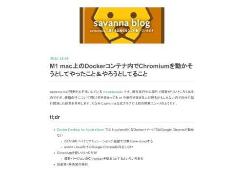 savanna.ioの開発をお手伝いしている masa-iwasaki です。現在進行中の案件で調査が甘いところもあるのですが、表題の件について同じく行き詰まってる or 今後行き詰まる人が居るかもしれないので自分が試行錯誤した結果を共有します。ちなみにsavanna公式ブログでは初の開発エントリのようです。 tl;dr Docker Desktop for Apple silicon では linux/amd64 なDockerイメージではGoogle Chromeが動かない QEMUのバイナリエミュレーションが完璧では無くcore dumpする arm64 Linux向けのGoogle C…