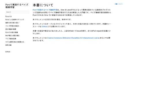 本書について #   Pyroで実践するベイズ機械学習は、Uber AI Labsが中心となって開発を進めている確率的プログラミング言語Pyroを用いてベイズ機械学習を行う方法を解説した入門書です。ベイズ機械学習の基礎からPyroでそれをどのように実装するのかまでを解説していきます。 本ドキュメントは2021/08/08 現在、制作中です。 本ドキュメントはオープンなプロジェクトであり、そのため協力者を広く求めています。本書のソースコードは GitHub上で公開されています。 本書への追記や修正などありましたら、上記GitHubにてIssueの発行、またはPull requestをお願いいたします。 本ドキュメントは Creative Commons Attribution-ShareAlike 4.0 International License のもとで公開されています。