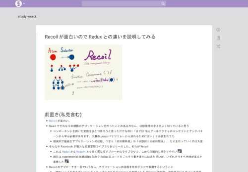 前置き(私見含む) Recoil が面白い。 React でそれなりの規模のアプリケーションを作ったことのある方なら、状態管理の辛さをよく知っていると思う コンポーネントを跨いだ変数をひとつ作ろうと思っただけなのに「まずは Flux アーキテクチャのコンセプトとアンチパターンから学ぶ必要があります。大量の props バケツリレーから逃れるためには〜」とか言われても 現実的で複雑なアプリケーショ