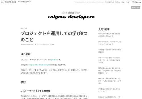 はじめに こんにちは、サーバーサイドエンジニアの@hokitaです。 この記事は Enigmo Advent Calendar 2021 の 8 日目の記事です。 今回はテックリード兼スクラムマスターとして約8ヶ月間プロジェクトを運用していく中で学んだことを8つ紹介したいと思います。 学び 1. ストーリーポイントと難易度 例えば2ポイントのストーリーがあり、経験の長いAさんは2日、初心者のBさんは4日かかるとします。では作業量が倍と見積もった4ポイントのストーリーはどうでしょうか。Aさんは倍の4日でできたのですが、Bさんは始めての作業だったので3倍の12日かかってしまいました。このようにスキ…