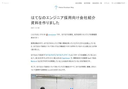 こんにちは。CTO の id:motemen です。 はてなでは現在、全方位的にエンジニアを積極採用中です！ 採用活動の中で、はてなでのエンジニア職に興味を持っていただけた方々とお話ししていると、はてなという会社について知ってもらう機会を十分には作れていなかったと感じることが多くありました。 はてなという名前で「はてなブログ」「はてなブックマーク」というサービスを運営していることに比べ、多くの大手マンガサイトに導入される GigaViewer や、開発者向けの監視 SaaS である Mackerel などのプロダクトを開発していることはあまり知られていないのが現状です。 そこで、はてなという会…