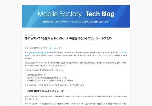 こんにちは、新卒エンジニアの id:d-kimuson です 先日 type-predicates-generator という型定義からユーザー定義型ガード・アサーション関数を自動生成するツールをリリースして紹介記事を書いたのですが、感想とかを眺めていたら同じく外部から来た値に安全な型付けをするためのライブラリやツールの情報をいくつも観測しました この辺りのランタイムチェックライブラリの情報ってあまりまとまっていない印象で自分が知らないものもいくつかあったので、調べつつ簡単にまとめられたらなと思ってこのエントリを書きました 外部からやってきた値を型安全にするにはざっくりと 型生成によるアプロー…
