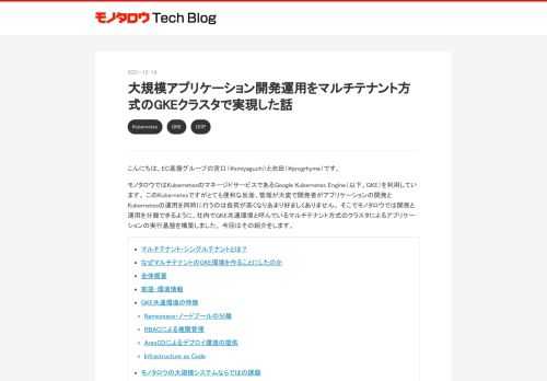 こんにちは。EC基盤グループの宮口（@smiyaguchi）と池田（@progrhyme）です。 モノタロウではKubernetesのマネージドサービスであるGoogle Kubernetes Engine（以下、GKE）を利用しています。 このKubernetesですがとても便利な反面、管理が大変で開発者がアプリケーションの開発とKubernetesの運用を同時に行うのは負荷が高くなりあまり好ましくありません。 そこでモノタロウでは開発と運用を分離できるように、社内でGKE共通環境と呼んでいるマルチテナント方式のクラスタによるアプリケーションの実行基盤を構築しました。 今回はその紹介をします…