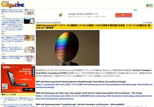 現地時間2021年12月14日、IBMがSamsungと共同開発した「トランジスタを縦向きに重ねる」という発想の新型半導体設計「Vertical Transport Field Effect Transistors(VTFET)」を発表しました。VTFETは従来型の設計と比べて消費電力あたりの性能を2倍＆エネルギー消費量を85％削減できる可能性があり、「充電せずともバッテリーが1週間持つスマートフォン」の実現につながるとされています。
