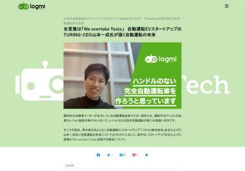 国内外の自動車メーカーが注力している自動運転技術ですが、現状では、運転手のアシストが必要なレベル3程度の車がせいぜいで、レベル5となる完全自動運転の車には程遠い状況です。    そこで今回は、青木俊介氏とともに自動運転EVスタートアップ「TURING株式会社」を立ち上げた山本一成氏に自動運転の未来についておうかがいしました。前半は、スタートアップを立ち上げた経緯と「We overtake Tesla」を掲げる理由について。