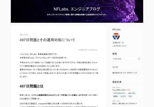 こんにちは。NFLabs. 事業推進部の野中です。 本記事はNFLabs. アドベントカレンダー 6日目の記事です。 平時はセキュリティ技術について記載することの多い本ブログですが、今回は視点を変えてネットワーク運用の観点からのお話をしたいと思います。 運用そのものについて語ると相当長くなってしまいそうなので、本記事では監視運用の中でもメジャーなトピックであり、なおかつ考慮し忘れてしまうことも多い「497日問題」にスポットを当ててご紹介します。 497日問題とは 簡単に言うと、システム稼働時間を32bitカウンターで計測している場合、497日でオーバーフローしてしまうという問題です。 32bi…