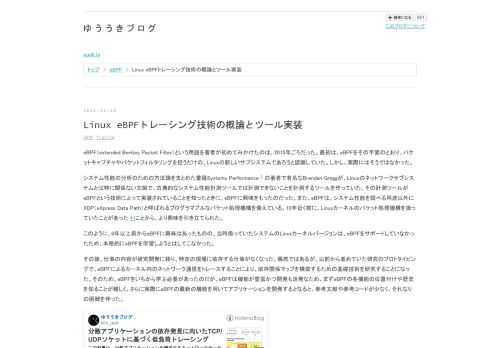 eBPF（extended Berkley Packet Filter）という用語を著者が初めてみかけたのは、2015年ごろだった。最初は、eBPFをその字面のとおり、パケットキャプチャやパケットフィルタリングを担うだけの、Linuxの新しいサブシステムであろうと認識していた。しかし、実際にはそうではなかった。 システム性能の分析のための方法論をまとめた書籍Systems Performance 1 の著者で有名なBrendan Greggが、Linuxのネットワークサブシステムとは特に関係ない文脈で、古典的なシステム性能計測ツールでは計測できないことを計測するツールを作っていた。その計測ツー…