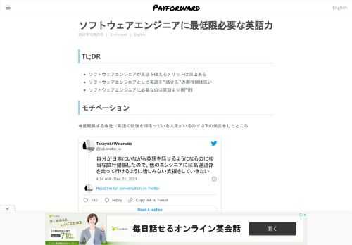 TL;DR  ソフトウェアエンジニアが英語を使えるメリットは沢山ある ソフトウェアエンジニアとして英語を&rdquo;話せる&rdquo;の期待値は低い ソフトウェアエンジニアに必要なのは英語より専門性  モチベーション 今度転職する会社で英語の勉強を頑張っている人達がいるので以下の発言をしたところ 自分が日本にいながら英語を話せるようになるのに相当な試行錯誤したので、他のエンジニアには高速道路を走って行けるように惜しみない支援をしていきたい &mdash; Takayuki Watanabe (@takanabe_w) December 21, 2021  興味がある人、役立つ人がいそうだった。英語でソフトウェア開発の仕事ができる日本人、職場が増えて欲しいと日頃から思っているため、ブログにて考え方や勉強方法を分割してしたためることにした。本記事でソフトウェアエンジニアとっての英語が話せるというのはどの程度のレベルなのかについて定義し、別記事にてそのレベルに到達するためにどのように勉強すれば良いのか説明する。また、これらの記事はソフトウェアエンジニアとして必要な語学力をどのように身につけるのかという点に重きを置いている。他の業界で通じるかどうか不明である。 予め断っておくが、全てのソフトウェアエンジニアは英語が出来ないとダメとか全てのビジネスで国外のユーザも含めて考えろ、その分野の No.1 を狙え等と言うつもりは毛頭ない。国内のユーザに特化したサービスというのは単一民族国家かつ島国で暮らす我々日本人にはとても需要があることはわかっている。一方で、英語が近年のソフトウェア産業における自然言語のデファクトであることや日本語より使用者の人口が多いのは事実だ。だから日本のソフトウェアエンジニアや企業にハッパをかけるために英語を習得したり企業の共通言語を英語化することでソフトウェア開発企業ならメリットがあるんだよ、挑戦できる企業はバランスを考えて挑戦して欲しいな、というくらいの考えで書いていると受け取っていただきたい。 そもそも英語は必要か? 人による。必要ない人は本当に必要ないと思う。 DeepL のように精度の高い翻訳機が出てきているのは事実で、近い将来技術が言語の障壁を感じなくさせてくれる可能性はある。僕は国内外問わず英語で仕事をしていきたいため、ここではポジショントークを展開させていただきたい。すなわち、ソフトウェアエンジニアが英語を使えるメリットと企業が共通言語を英語にするメリットを列挙していく。 個人が英語ができることのメリット ソフトウェアエンジニア一個人としてみたときの英語ができることのメリットはこの辺だろうか。  より多くのユーザに自分が開発したソフトウェアを届けられる 自然言語は流行りの技術と違い一瞬で陳腐化することがない 一次情報にアクセスできる(洋書や公式ドキュメントの翻訳は必要ない) 海外のカンファレンスでコミュニケーションできる。または登壇できる 同じ職種なのに日系企業より高待遇  会社の共通言語が英語であることのメリット ソフトウェア開発企業が英語を共通言語にするメリットはこの辺だろう。  より多くのユーザに自分が開発したソフトウェアを届けられるため利益が大きくなる ユニコーン[1]を探す競争から解放され、エンジニアの採用範囲が拡大する 日本語で作られたシステムをあとから英語対応する必要がない 日本語で書かれている既存の開発ドキュメントをあとから英語へ翻訳する必要がない  などなど上げればたくさん出てくる。はじめの2つは人材取得の難易度に関わってくる。容易に考えられるシナリオが以下である。  日本語で商売をするとソフトウェアビジネスの最大のメリットであるビジネスのスケーラビリティが効きにくい 英語で同じようなビジネスを展開している会社と比べて儲からない 原資がないためソフトウェアエンジニアの給料は上げられない[2] 国内外資、海外で高待遇で同じような仕事があるため人材が流出する 採用したいレベルのソフトウェアエンジニアが少ないため採用が難航する タフな条件で採用活動に疲弊したソフトウェアエンジニアが退職する 深刻な人材難に陥る  実際に僕は日本語話者と英語話者の採用に関わっていたことがあるが、募集人数が桁違いに変わってくるのを経験している。ソフトウェアエンジニアの数というのはビジネスやソフトウェアのアーキテクチャを考える上で非常に重要な要素の一つだ。挑戦しようとしているビジネスやアーキテクチャを今後達成していく上で必要な人材を確保することはできるのだろうか、一度立ち止まって考えてほしい。 英語が&rdquo;話せる&rdquo;とは? ポジショントークはこれくらいにして本筋に入る。 道行く日本人に&rdquo;英語を話せますか&rdquo;と質問するとほとんどの人の答えは No になると思う。謙遜しているつもりでもなく、本人たちは至って本気で話せないと思っている。何をもって話せると話せないの境界があるのだろうか。 自分は話せないという幻想は自分が知っている英語話者の相対的な語学力から来る。みんなが知っている英語話者をイメージしてほしい。多分完璧なネイティブ英語を使いこなす知りもしないアメリカ人というのが日本の英語教育を受けた人の英語話者のイメージ像ではないだろうか。そのイメージは一生かけても追いつくことが困難な超人なので一旦忘れて欲しい。 質問を変えて準備をすれば話せますかや苦労はするけど話せますかと質問したらどうなるだろうか。今度は Yes という人が少し増えると思う。自分の見解ではここで Yes と答えた人はソフトウェアエンジニアとしては既に最低限は英語を話せる分類に到達している。ソフトウェアエンジニアの全員が英語が母国語じゃないし、それらの非ネイティブが日本人と比べてはじめから英語ができるわけでもないからだ。 ネイティブのような発音ができないため、英語が話せないと思い込んでいるかもしれない。発音記号を完璧にトレースする練習をしたくなるかもしれない。断言する。必要ない。英語はリズムとイントネーションで話す言語だ。発音が多少おかしくてもそれっぽい音が出ていれば話している文脈で何を話しているのかわかる。ソフトウェアエンジニアとして働く限り、ドメイン知識は話者間で共有されている。だから発音が多少おかしくても脳内で勝手に単語補完がかかり通じる。発音がネイティブと違うイコール英語を話せないということにはならないのだ。自信を持って日本語なまりの英語で話せばいい。その独特なアクセントは日本人としてのアイデンティティでありいわば Samurai English[3]なのだ。 また、そもそも業務の多くは会話ではなくコードとドキュメントの読み書きに費やされる。リーディングとライティングだったらできるという人は非ネイティブの英語話者としては中級者[4]に到達しているため胸を張ってほしい。 後日触れようと思っているが実際にはポジションごとに必要な語学力は変わってくるのだが、一般的なソフトウェアエンジニアの英語が&rdquo;話せる&rdquo;のハードルは日本人が思っているほど高くないということだ。