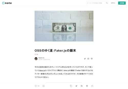 今日は技術支援のためチュートリアル的なものを作っていたのですが、そこで使っていたfaker.jsというライブラリに異変が。faker.jsの機能でTwitterで表示するようなアバター画像のURLをランダムに生成してくれるのですが、その画像がすべて403でアクセスできない。    プロトタイピングにおいてfaker.jsはとても便利だったので、このままでは色々困っちゃうなーと思って調べてみた所、オープンソースの意義について考えさせる事実が隠れていました。  faker.jsの作者を襲った悲劇  他に同じ問題に遭遇している人がいないか、Twitterでfaker.jsについて調べた所、以